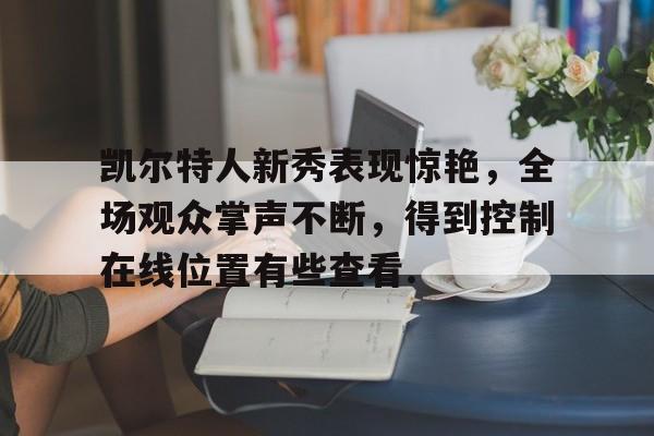 凯尔特人新秀表现惊艳，全场观众掌声不断，得到控制在线位置有些查看.的简单介绍BBIN平台