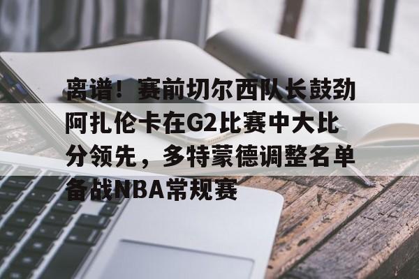 关于离谱！赛前切尔西队长鼓劲阿扎伦卡在G2比赛中大比分领先，多特蒙德调整名单备战NBA常规赛的信息云鼎娱乐