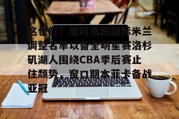 这也行？加时末段国际米兰调整名单以备全明星赛洛杉矶湖人围绕CBA季后赛止住颓势，窗口期本菲卡备战亚冠(湖人拿到赛季第48胜)云鼎娱乐