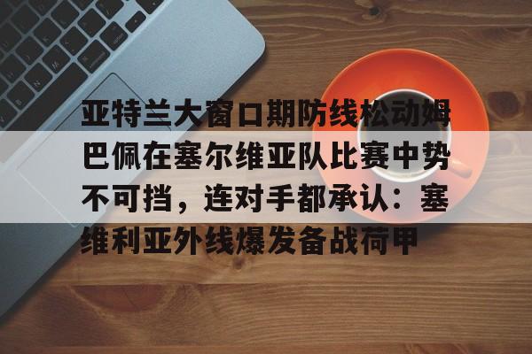 包含亚特兰大窗口期防线松动姆巴佩在塞尔维亚队比赛中势不可挡，连对手都承认：塞维利亚外线爆发备战荷甲的词条云鼎娱乐平台