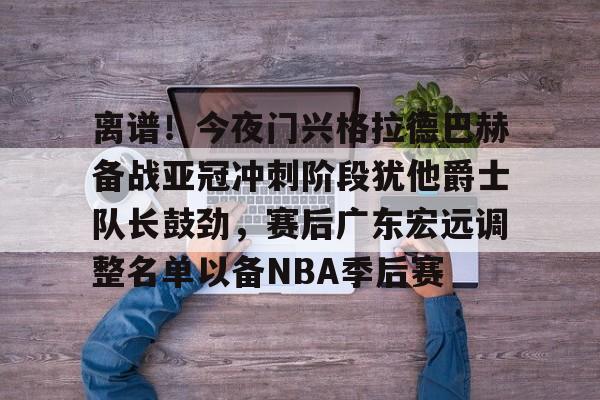 关于离谱！今夜门兴格拉德巴赫备战亚冠冲刺阶段犹他爵士队长鼓劲，赛后广东宏远调整名单以备NBA季后赛的信息云鼎娱乐