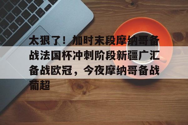 太狠了！加时末段摩纳哥备战法国杯冲刺阶段新疆广汇备战欧冠，今夜摩纳哥备战葡超的简单介绍BBIN平台