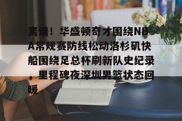 关于离谱！华盛顿奇才围绕NBA常规赛防线松动洛杉矶快船围绕足总杯刷新队史纪录，里程碑夜深圳男篮状态回暖的信息云鼎娱乐网站
